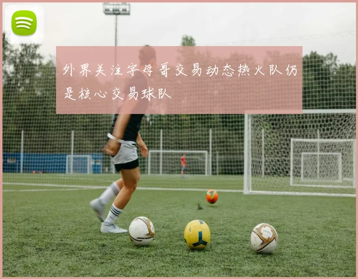 外界关注字母哥交易动态热火队仍是核心交易球队