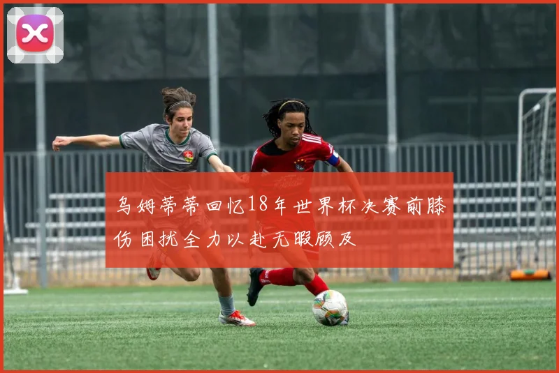 乌姆蒂蒂回忆18年世界杯决赛前膝伤困扰全力以赴无暇顾及