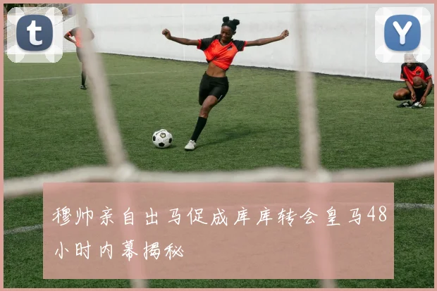 穆帅亲自出马促成库库转会皇马48小时内幕揭秘