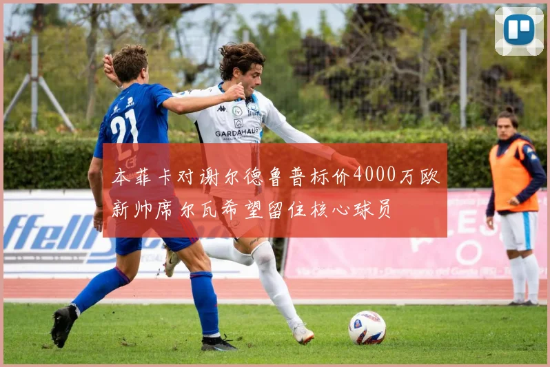 本菲卡对谢尔德鲁普标价4000万欧新帅席尔瓦希望留住核心球员