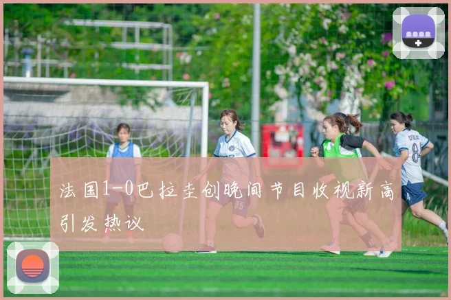 法国1-0巴拉圭创晚间节目收视新高引发热议
