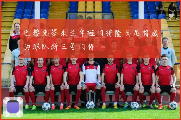 巴黎免签米兰年轻门将隆戈尼将成为球队新三号门将