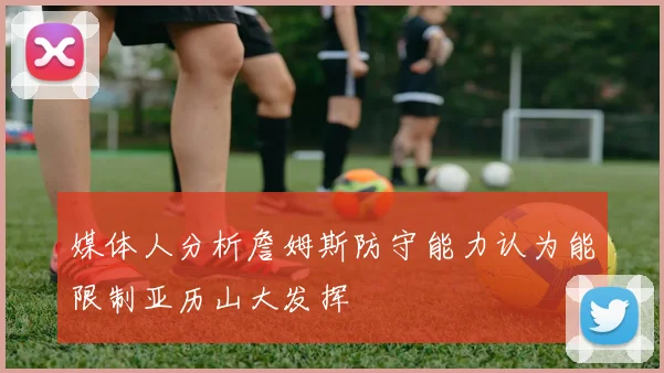 媒体人分析詹姆斯防守能力认为能限制亚历山大发挥