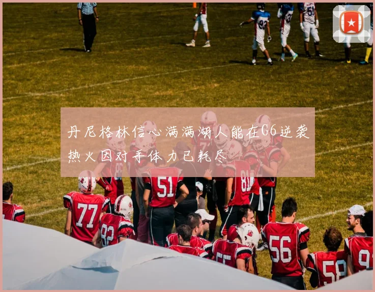 丹尼格林信心满满湖人能在G6逆袭热火因对手体力已耗尽