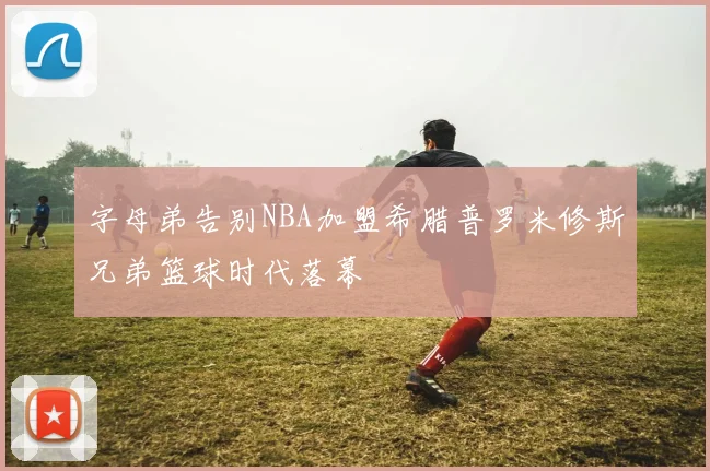 字母弟告别NBA加盟希腊普罗米修斯兄弟篮球时代落幕
