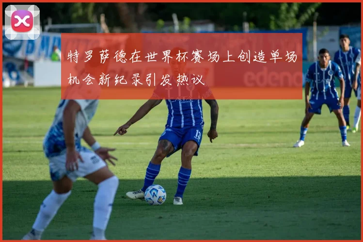 特罗萨德在世界杯赛场上创造单场机会新纪录引发热议