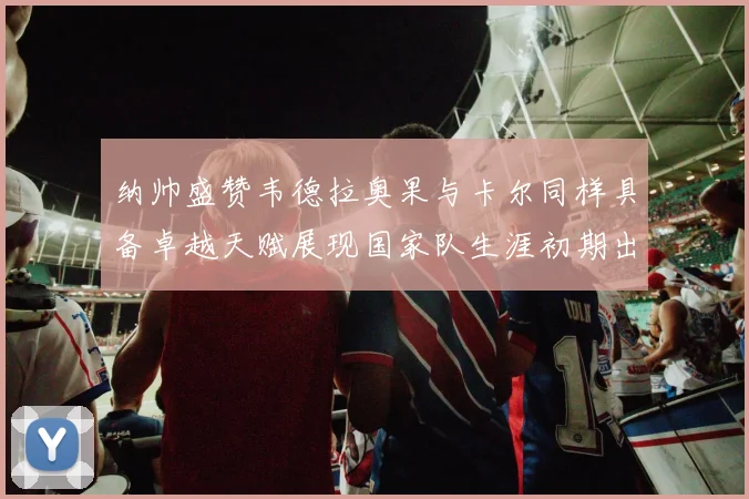 纳帅盛赞韦德拉奥果与卡尔同样具备卓越天赋展现国家队生涯初期出色表现