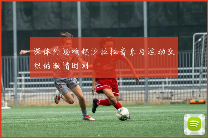 深体外场响起沙拉拉音乐与运动交织的激情时刻