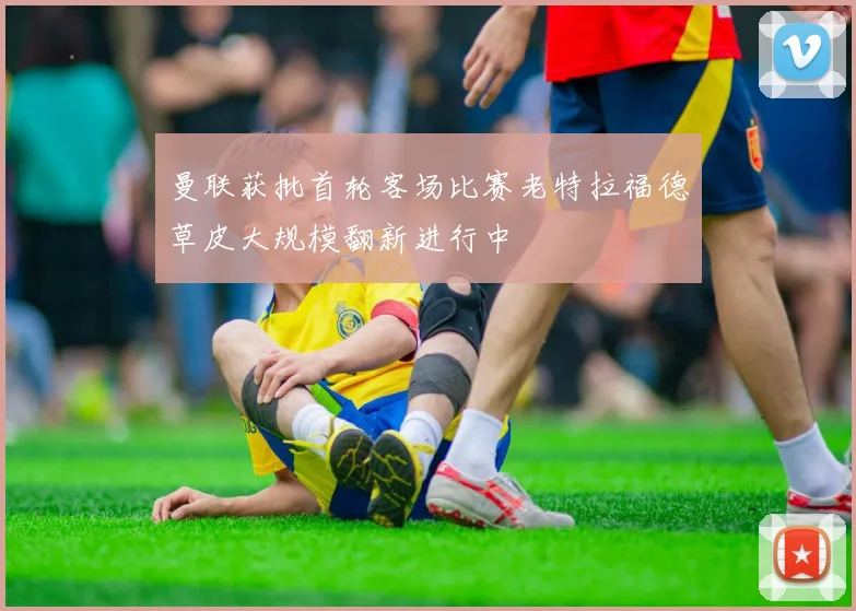 曼联获批首轮客场比赛老特拉福德草皮大规模翻新进行中